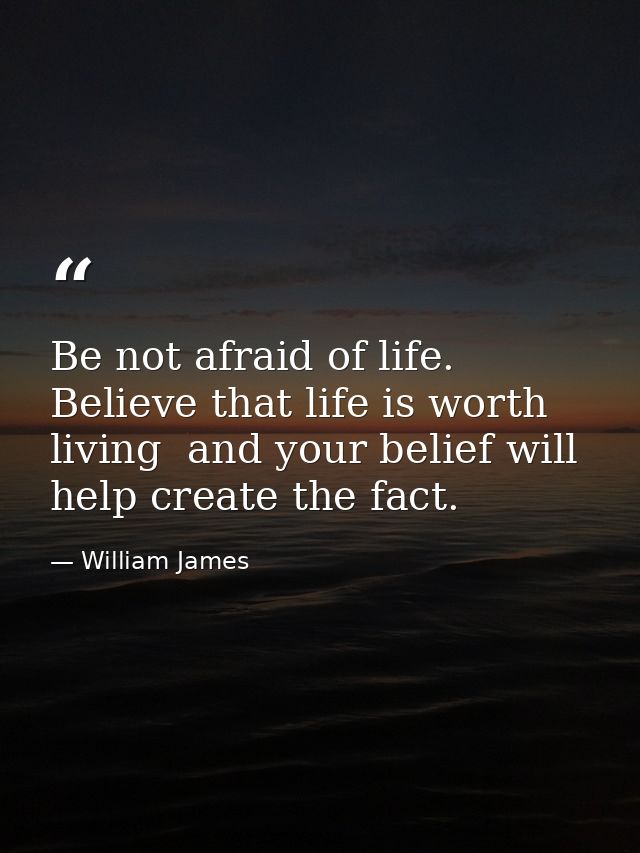Be not afraid of life. Believe that life is worth living  and your belief will help create the fact. — William James