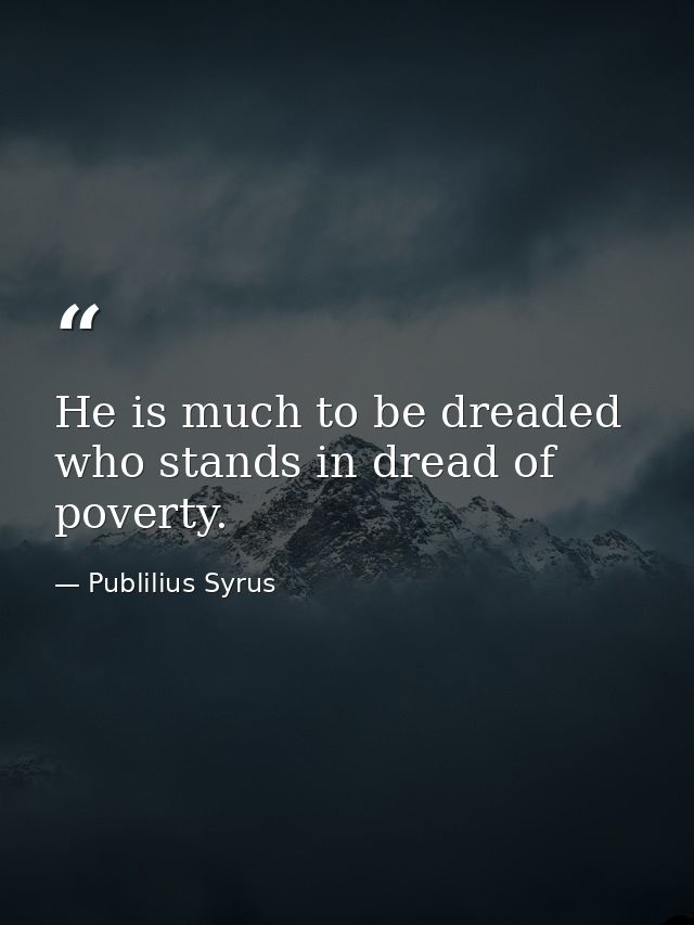He is much to be dreaded who stands in dread of poverty. — Publilius Syrus