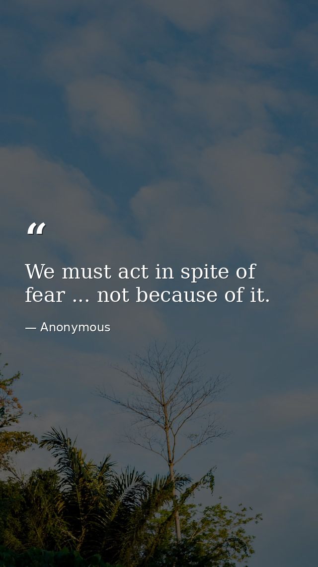 We must act in spite of fear ... not because of it. — Anonymous