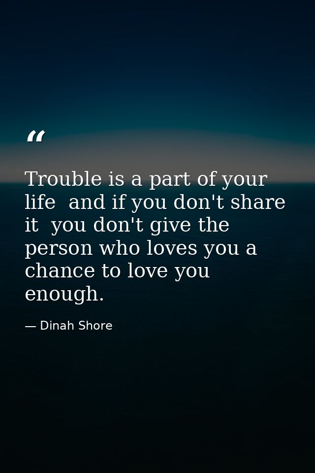 Trouble is a part of your life  and if you don't share it  you don't give the person who loves you a chance to love you  — Dinah Shore