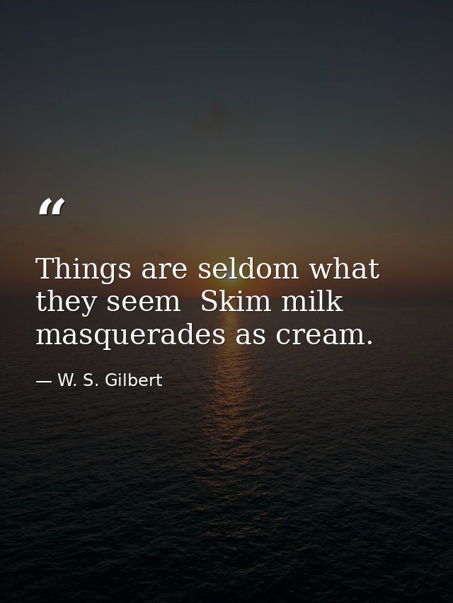 Things are seldom what they seem  Skim milk masquerades as cream. — W. S. Gilbert