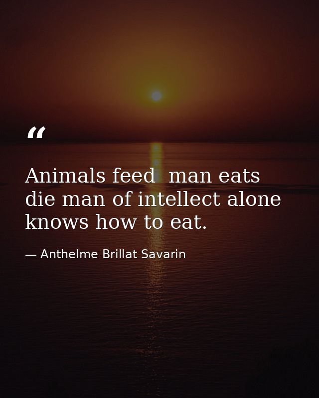 Animals feed  man eats  die man of intellect alone knows how to eat. — Anthelme Brillat Savarin