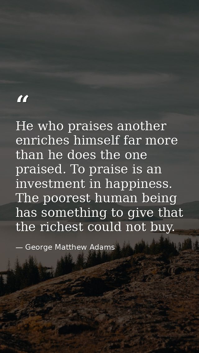 He who praises another enriches himself far more than he does the one praised. To praise is an investment in happiness.  — George Matthew Adams