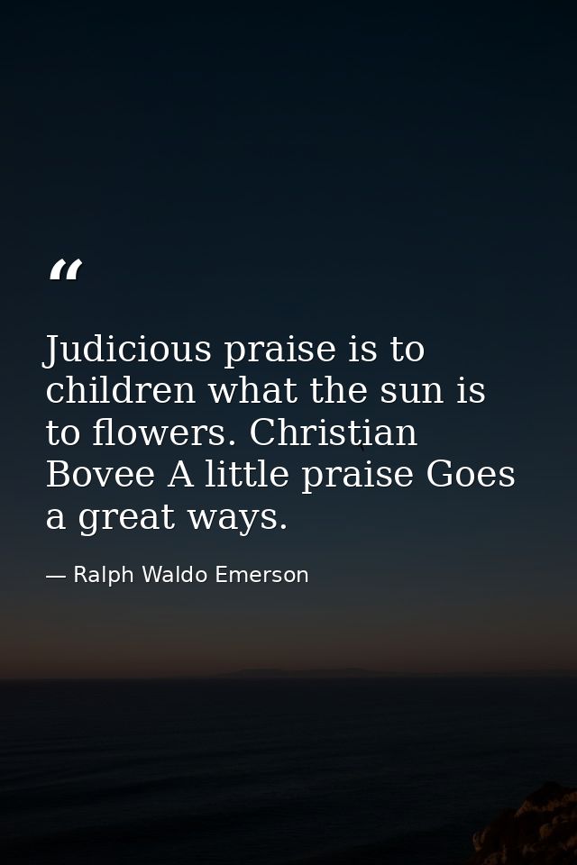 Judicious praise is to children what the sun is to flowers. Christian Bovee A little praise Goes a great ways. — Ralph Waldo Emerson