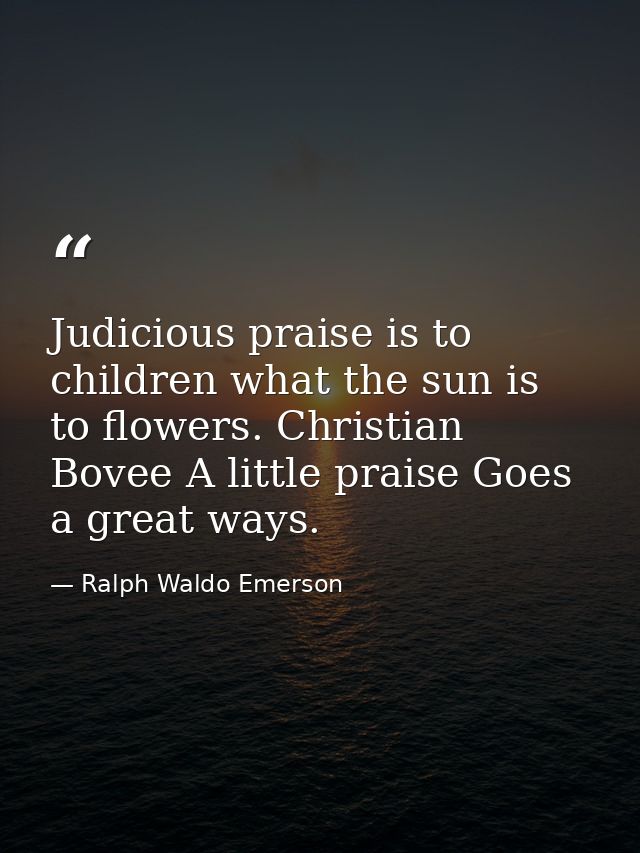 Judicious praise is to children what the sun is to flowers. Christian Bovee A little praise Goes a great ways. — Ralph Waldo Emerson
