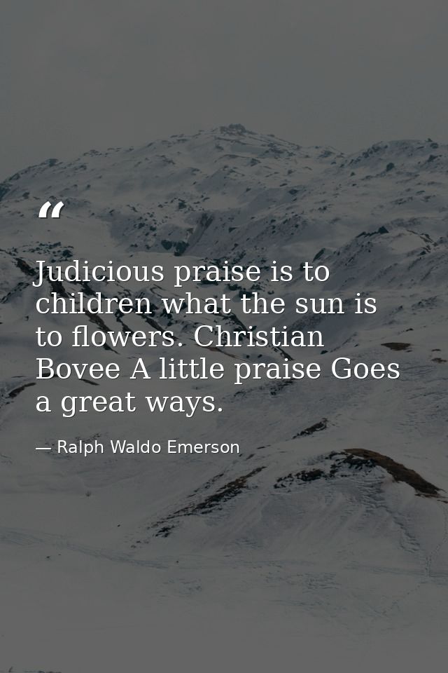Judicious praise is to children what the sun is to flowers. Christian Bovee A little praise Goes a great ways. — Ralph Waldo Emerson