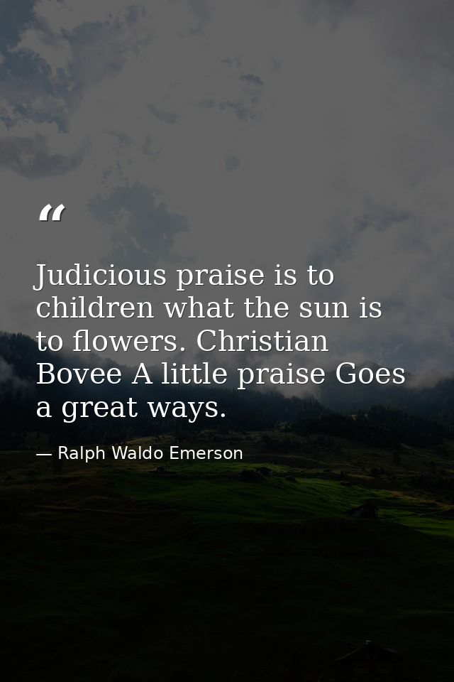 Judicious praise is to children what the sun is to flowers. Christian Bovee A little praise Goes a great ways. — Ralph Waldo Emerson