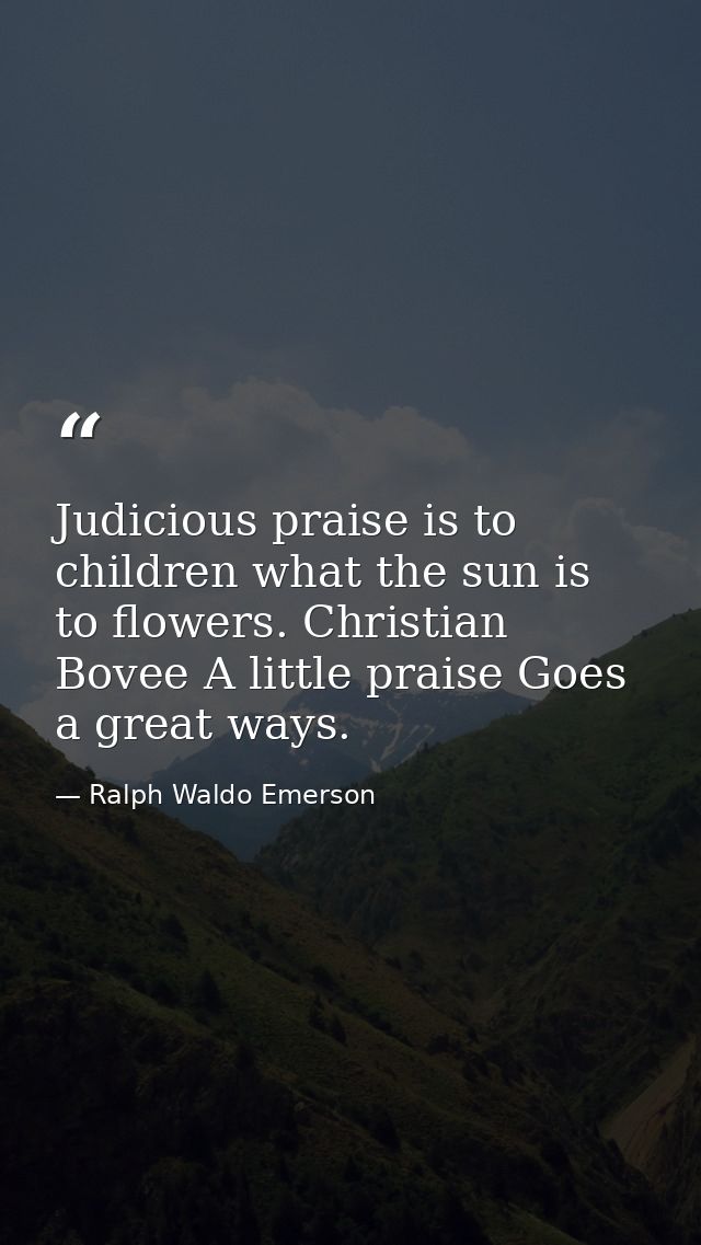 Judicious praise is to children what the sun is to flowers. Christian Bovee A little praise Goes a great ways. — Ralph Waldo Emerson