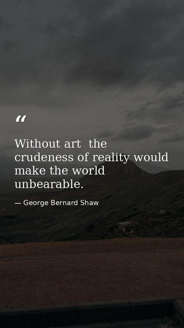 Without art  the crudeness of reality would make the world unbearable. — George Bernard Shaw