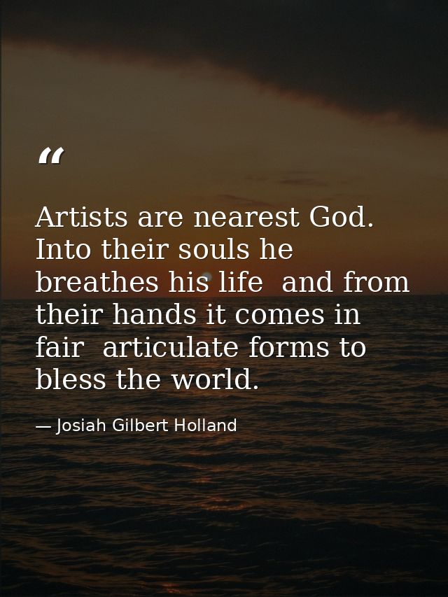 Artists are nearest God. Into their souls he breathes his life  and from their hands it comes in fair  articulate forms  — Josiah Gilbert Holland