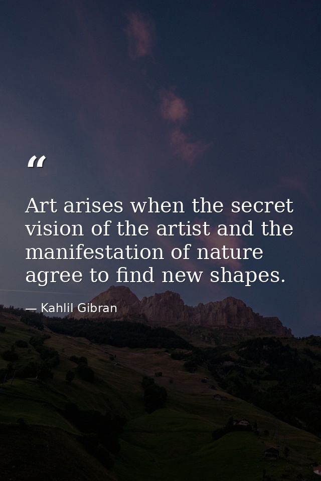 Art arises when the secret vision of the artist and the manifestation of nature agree to find new shapes. — Kahlil Gibran