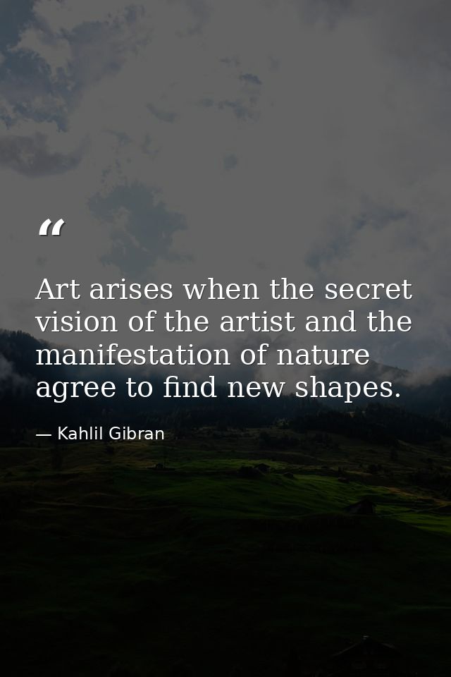 Art arises when the secret vision of the artist and the manifestation of nature agree to find new shapes. — Kahlil Gibran