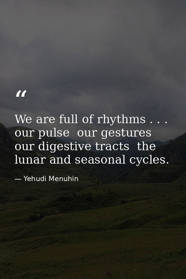 We are full of rhythms . . . our pulse  our gestures  our digestive tracts  the lunar and seasonal cycles. — Yehudi Menuhin
