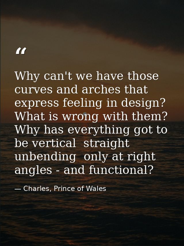 Why can't we have those curves and arches that express feeling in design? What is wrong with them? Why has everything go — Charles, Prince of Wales