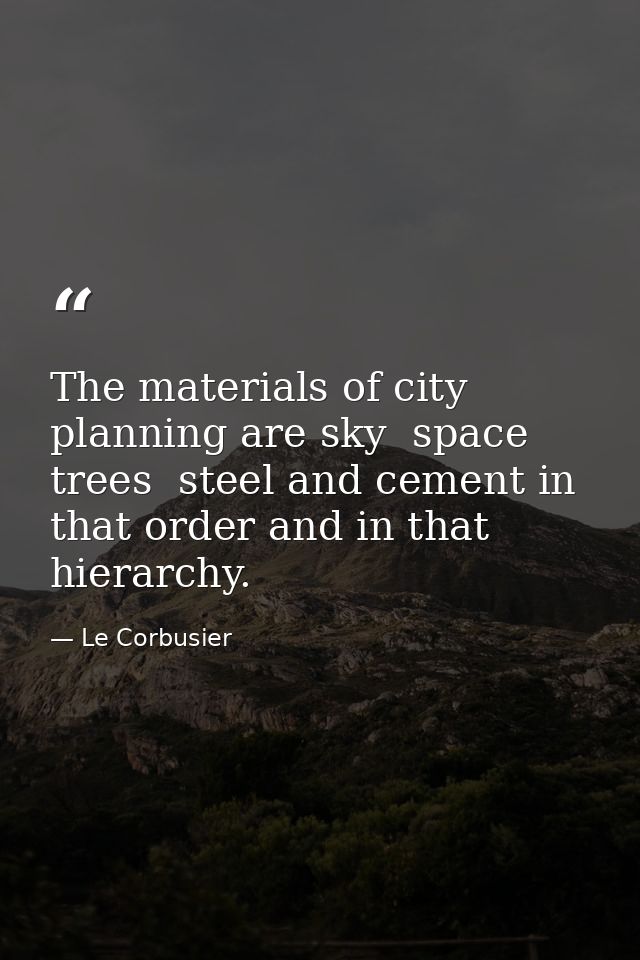 The materials of city planning are sky  space  trees  steel and cement in that order and in that hierarchy. — Le Corbusier