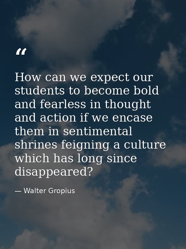 How can we expect our students to become bold and fearless in thought and action if we encase them in sentimental shrine — Walter Gropius