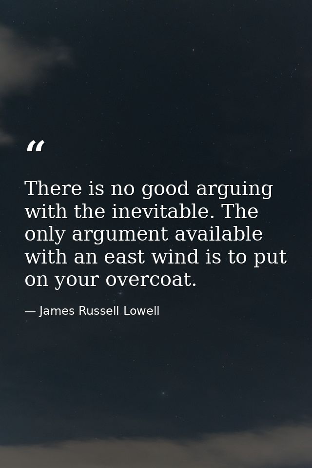 There is no good arguing with the inevitable. The only argument available with an east wind is to put on your overcoat. — James Russell Lowell