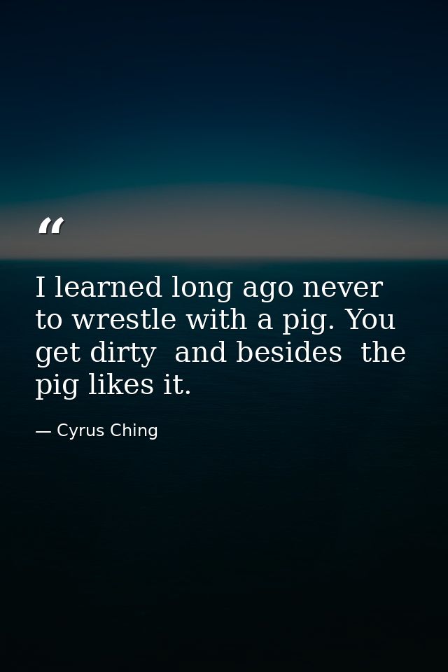 I learned long ago never to wrestle with a pig. You get dirty  and besides  the pig likes it. — Cyrus Ching
