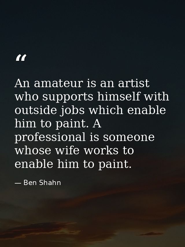 An amateur is an artist who supports himself with outside jobs which enable him to paint. A professional is someone whos — Ben Shahn