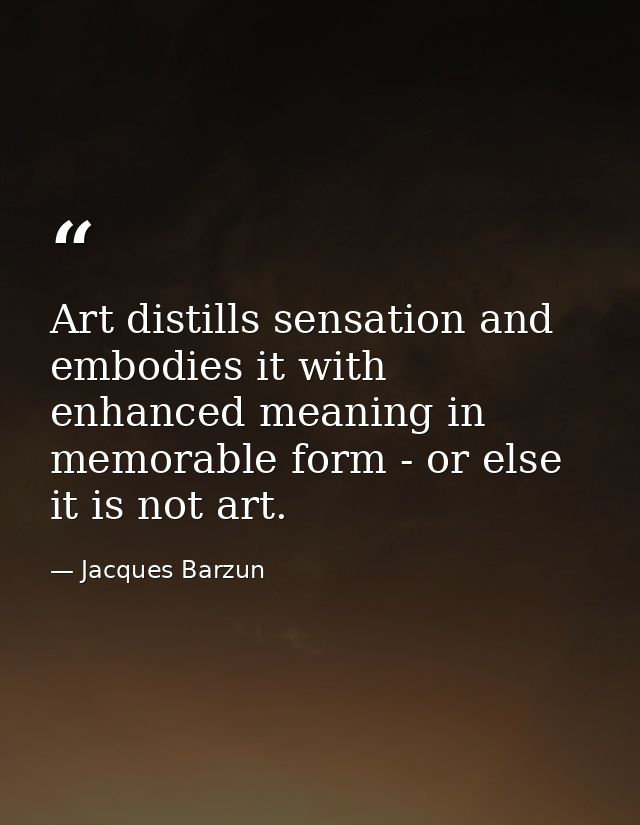 Art distills sensation and embodies it with enhanced meaning in memorable form - or else it is not art. — Jacques Barzun