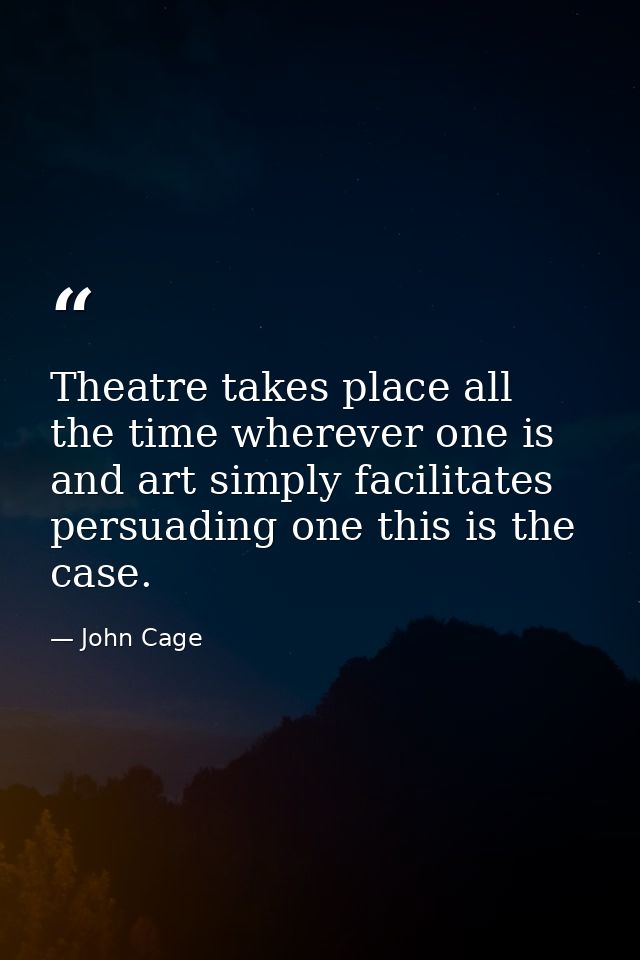 Theatre takes place all the time wherever one is and art simply facilitates persuading one this is the case. — John Cage