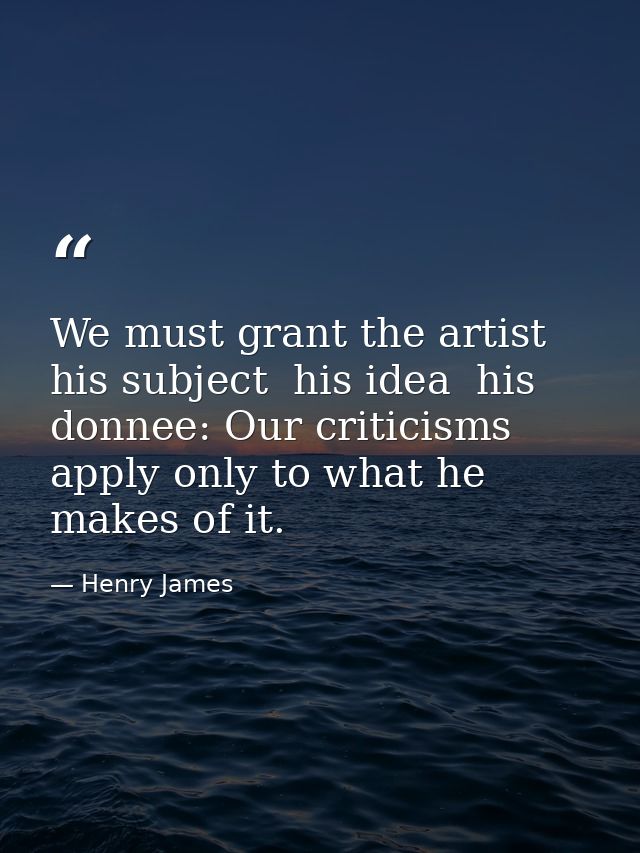 We must grant the artist his subject  his idea  his donnee: Our criticisms apply only to what he makes of it. — Henry James