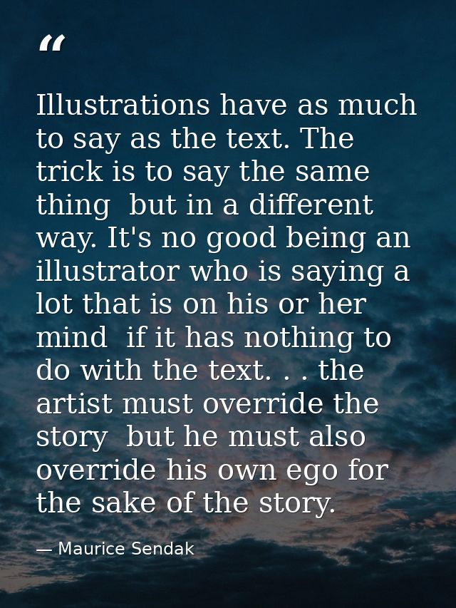 Illustrations have as much to say as the text. The trick is to say the same thing  but in a different way. It's no good  — Maurice Sendak