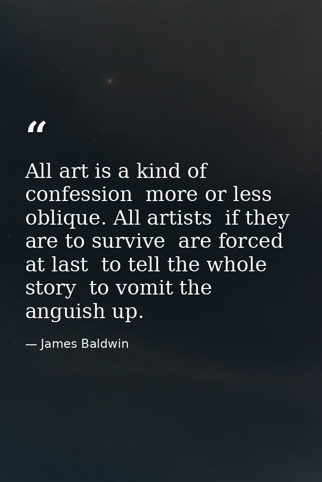 All art is a kind of confession  more or less oblique. All artists  if they are to survive  are forced  at last  to tell — James Baldwin