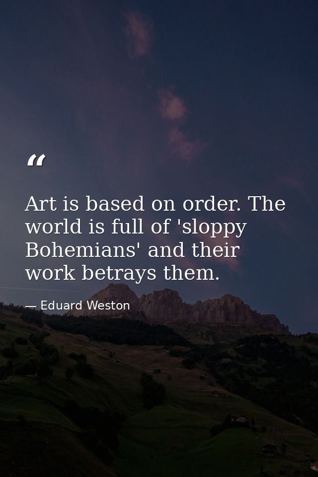 Art is based on order. The world is full of 'sloppy Bohemians' and their work betrays them. — Eduard Weston