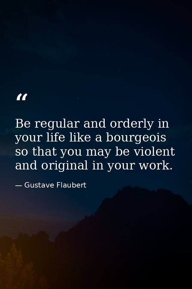 Be regular and orderly in your life like a bourgeois  so that you may be violent and original in your work. — Gustave Flaubert