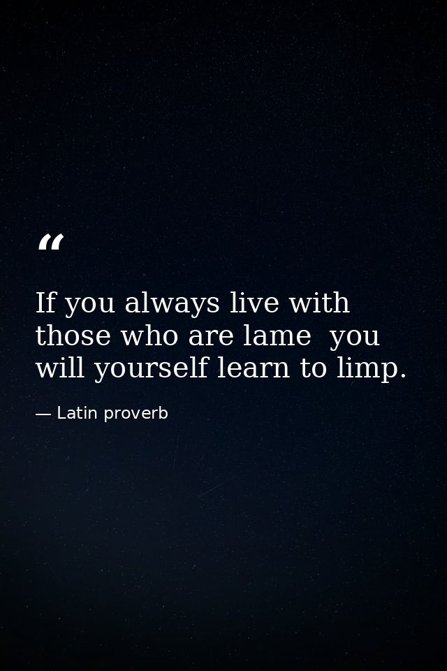If you always live with those who are lame  you will yourself learn to limp. — Latin proverb
