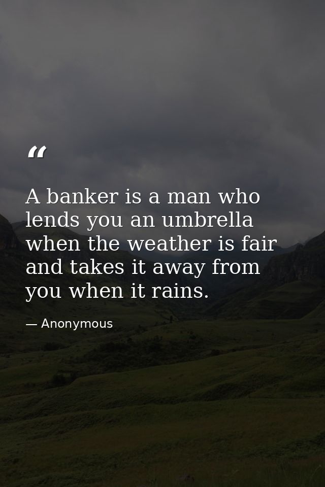 A banker is a man who lends you an umbrella when the weather is fair  and takes it away from you when it rains. — Anonymous