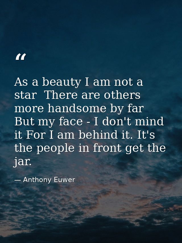 As a beauty I am not a star  There are others more handsome by far  But my face - I don't mind it For I am behind it. It — Anthony Euwer