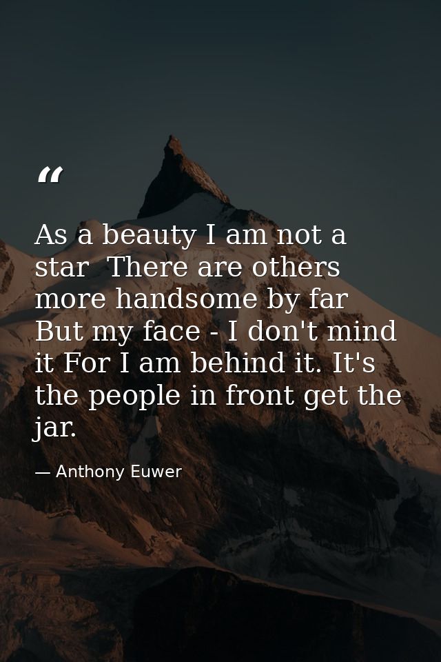 As a beauty I am not a star  There are others more handsome by far  But my face - I don't mind it For I am behind it. It — Anthony Euwer