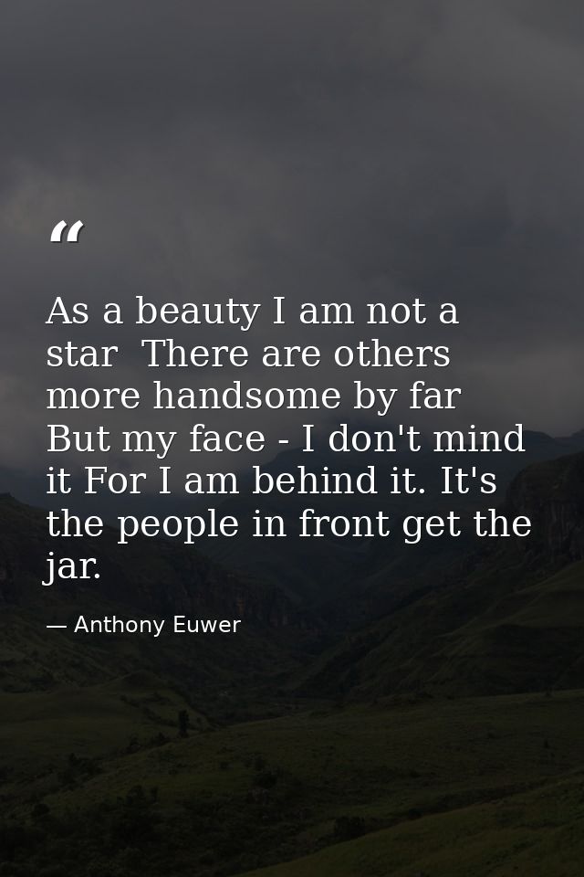 As a beauty I am not a star  There are others more handsome by far  But my face - I don't mind it For I am behind it. It — Anthony Euwer