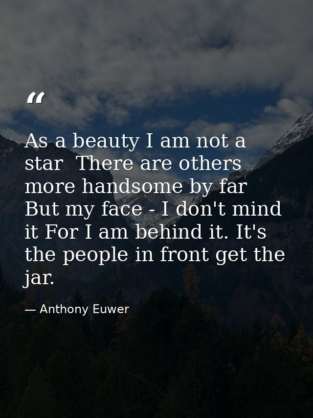 As a beauty I am not a star  There are others more handsome by far  But my face - I don't mind it For I am behind it. It — Anthony Euwer