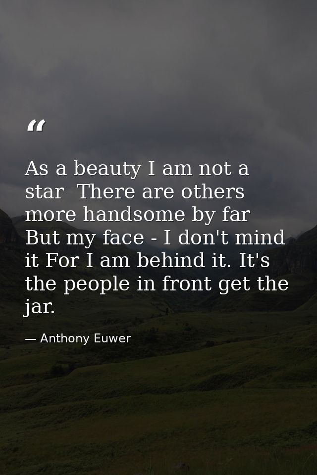 As a beauty I am not a star  There are others more handsome by far  But my face - I don't mind it For I am behind it. It — Anthony Euwer