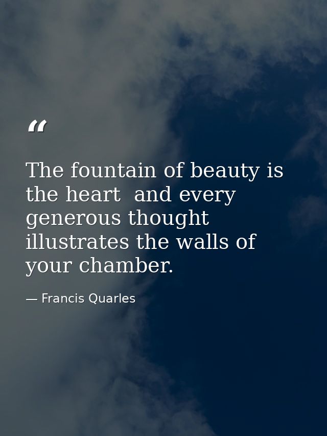 The fountain of beauty is the heart  and every generous thought illustrates the walls of your chamber. — Francis Quarles