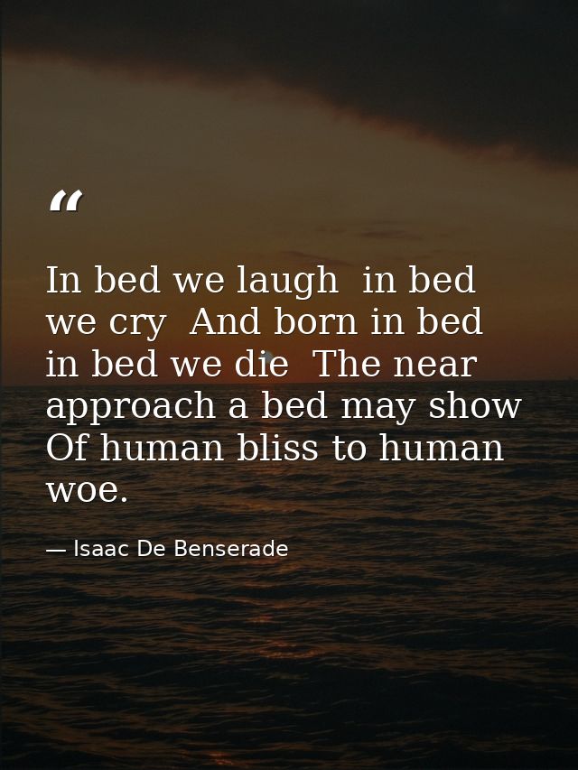 In bed we laugh  in bed we cry  And born in bed  in bed we die  The near approach a bed may show Of human bliss to human — Isaac De Benserade