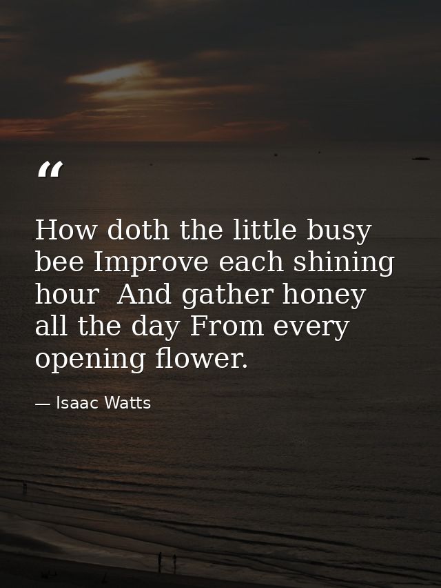How doth the little busy bee Improve each shining hour  And gather honey all the day From every opening flower. — Isaac Watts