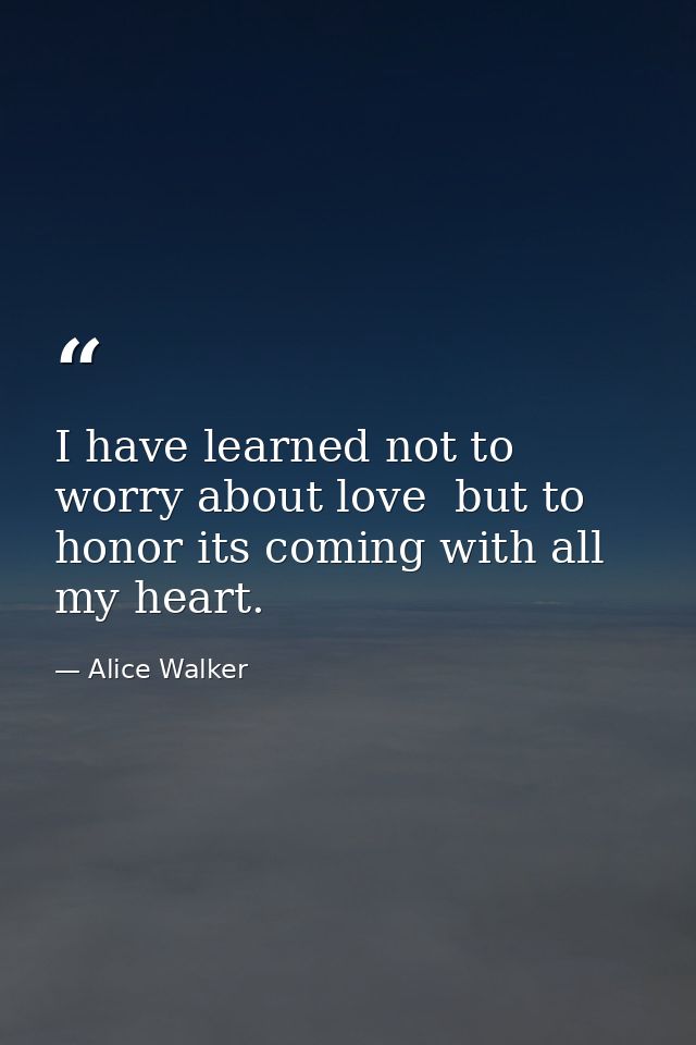 I have learned not to worry about love  but to honor its coming with all my heart. — Alice Walker