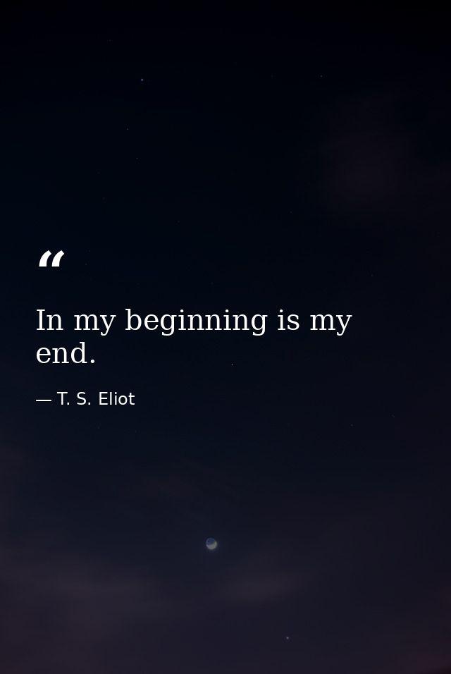 In my beginning is my end. — T. S. Eliot