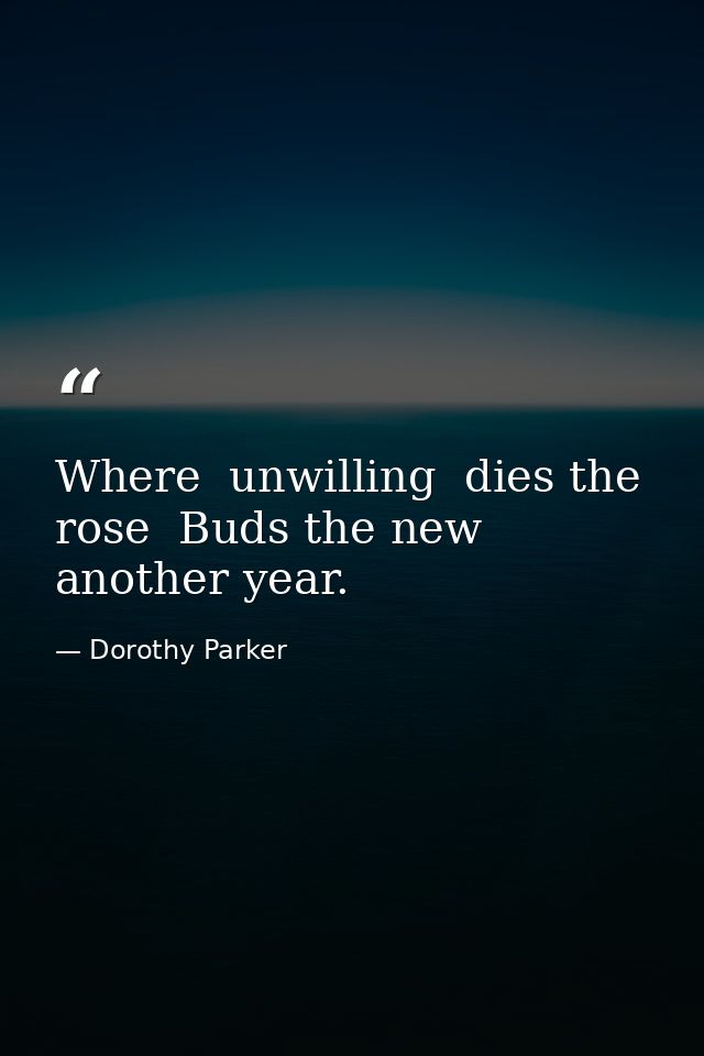 Where  unwilling  dies the rose  Buds the new  another year. — Dorothy Parker