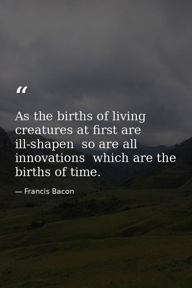 As the births of living creatures at first are ill-shapen  so are all innovations  which are the births of time. — Francis Bacon