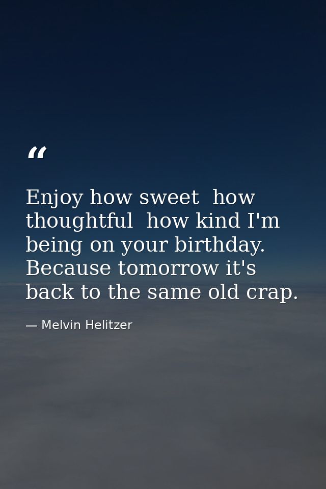 Enjoy how sweet  how thoughtful  how kind I'm being on your birthday. Because tomorrow it's back to the same old crap. — Melvin Helitzer