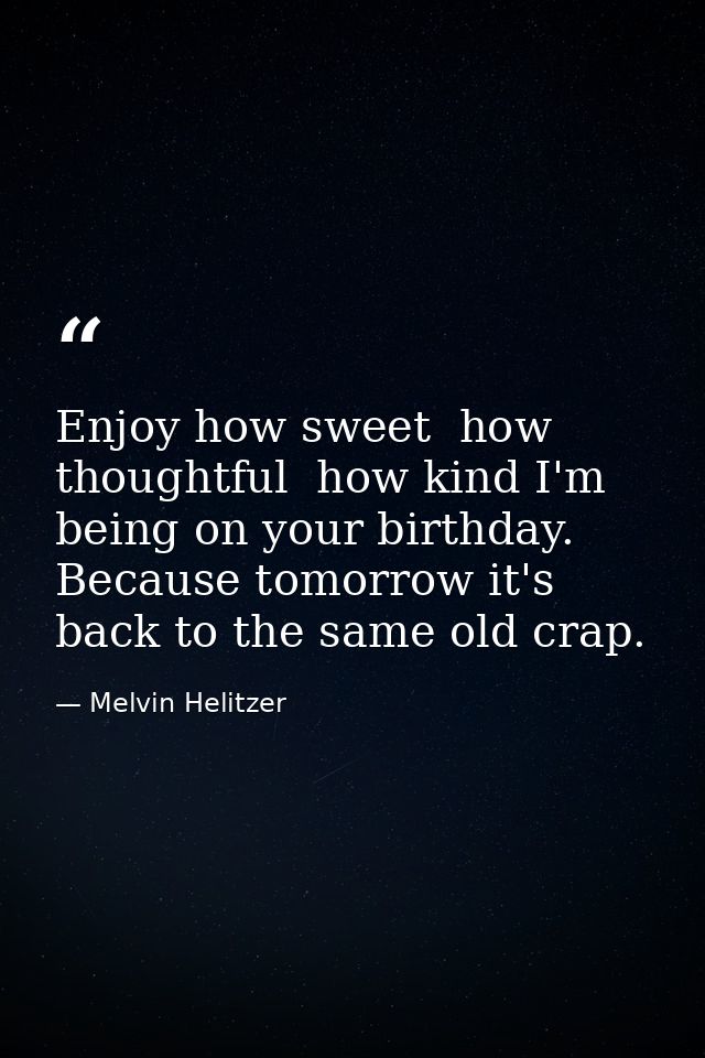 Enjoy how sweet  how thoughtful  how kind I'm being on your birthday. Because tomorrow it's back to the same old crap. — Melvin Helitzer