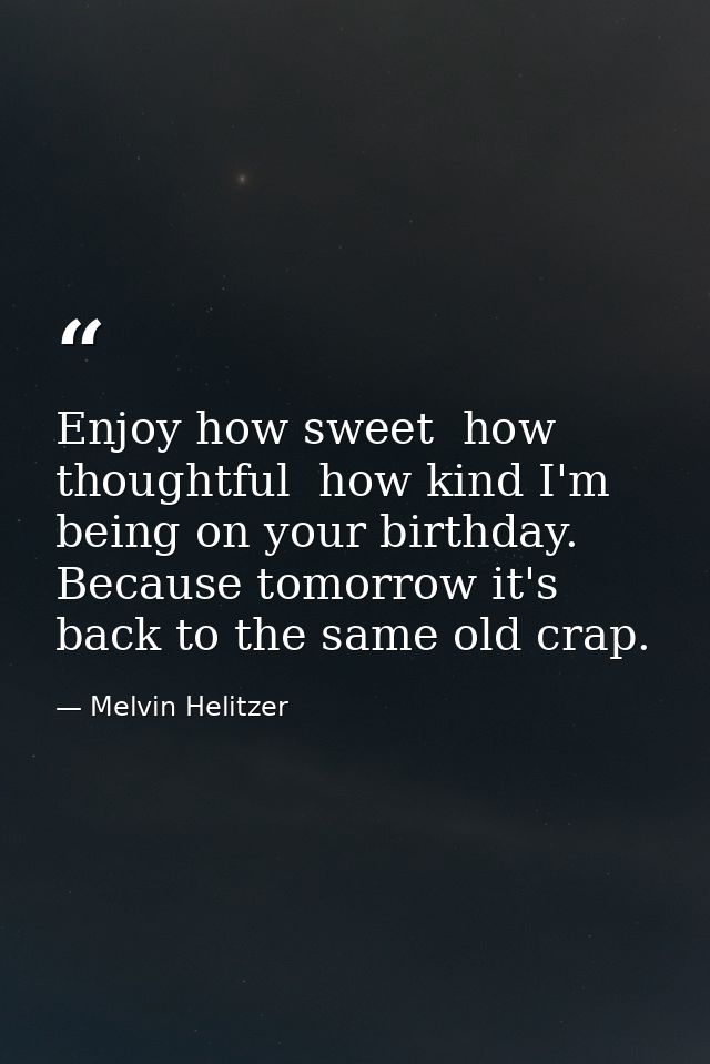 Enjoy how sweet  how thoughtful  how kind I'm being on your birthday. Because tomorrow it's back to the same old crap. — Melvin Helitzer