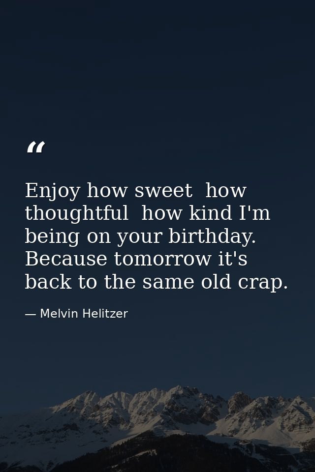 Enjoy how sweet  how thoughtful  how kind I'm being on your birthday. Because tomorrow it's back to the same old crap. — Melvin Helitzer