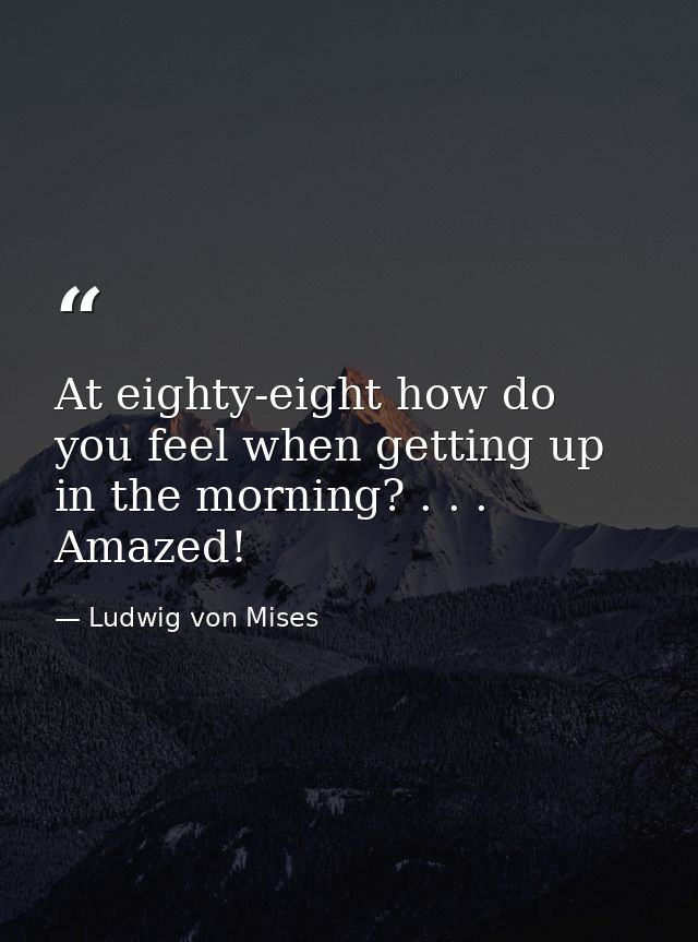 At eighty-eight how do you feel when getting up in the morning? . . . Amazed! — Ludwig von Mises