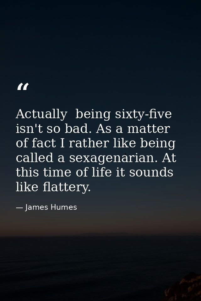Actually  being sixty-five isn't so bad. As a matter of fact I rather like being called a sexagenarian. At this time of  — James Humes